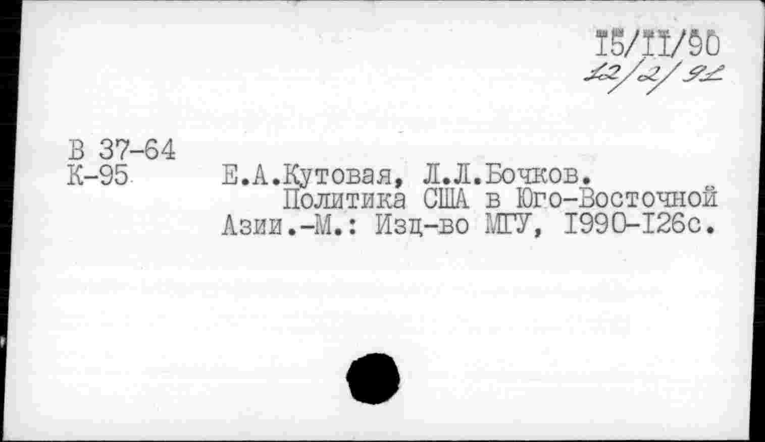 ﻿15/11/50
Лз/ог/^.
В 37-64
К-95 Е.А.Кутовая, Л.Л.Бочков.
Политика США. в Юго-Восточной Азии.-М.: Изц-во МГУ, 1990-126с.